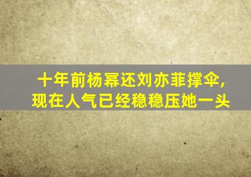 十年前杨幂还刘亦菲撑伞, 现在人气已经稳稳压她一头